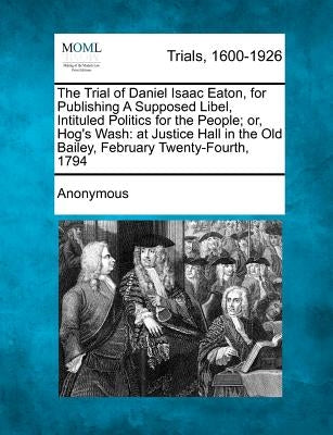 The Trial of Daniel Isaac Eaton, for Publishing a Supposed Libel, Intituled Politics for the People; Or, Hog's Wash: At Justice Hall in the Old Bailey by Anonymous