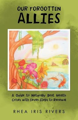 Our Forgotten Allies: A Guide to Naturally Beat Health Crises with Seven Steps to Renewal by Rivers, Rhea Iris