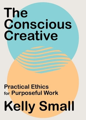 The Conscious Creative: Practical Ethics for Purposeful Work by Small, Kelly