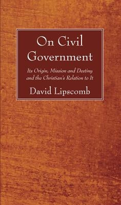 On Civil Government: Its Origin, Mission, and Destiny, and the Christian's Relation to It by Lipscomb, David