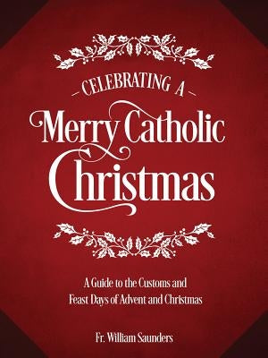 Celebrating a Merry Catholic Christmas: A Guide to the Customs and Feast Days of Advent and Christmas by Saunders, William P.