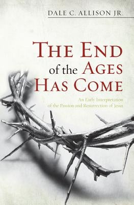 The End of the Ages Has Come: An Early Interpretation of the Passion and Resurrection of Jesus by Allison, Dale C., Jr.