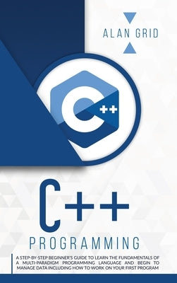 C++ Programming: A Step-By-Step Beginner's Guide to Learn the Fundamentals of a Multi-Paradigm Programming Language and Begin to Manage by Grid, Alan
