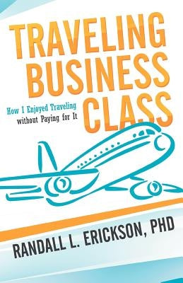 Traveling Business Class: How I Enjoyed Traveling Without Paying for It by Erickson Phd, Randall L.