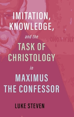 Imitation, Knowledge, and the Task of Christology in Maximus the Confessor by Steven, Luke