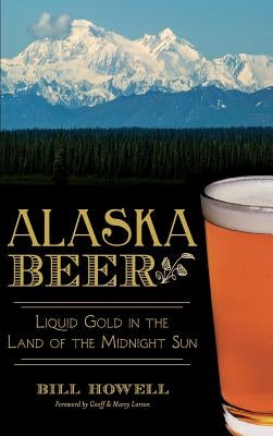 Alaska Beer: Liquid Gold in the Land of the Midnight Sun by Howell, Bill