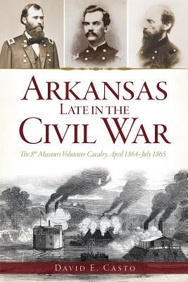 Arkansas Late in the Civil War: The 8th Missouri Volunteer Cavalrypril 1864-July 1865 by Casto, David E.