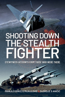Shooting Down the Stealth Fighter: Eyewitness Accounts from Those Who Were There by Mijajlovic