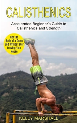Calisthenics: Get the Body of a Greek God Without Ever Leaving Your House (Accelerated Beginner's Guide to Calisthenics and Strength by Marshall, Kelly