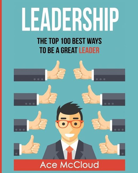 Leadership: The Top 100 Best Ways To Be A Great Leader by McCloud, Ace