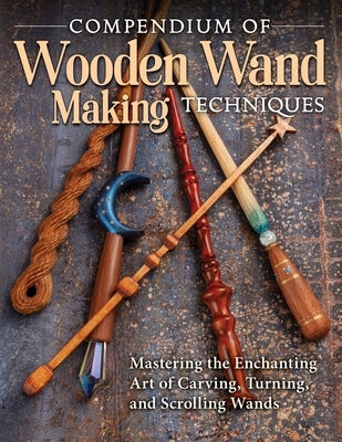 Compendium of Wooden Wand Making Techniques: Mastering the Enchanting Art of Carving, Turning, and Scrolling Wands by Editors of Fox Chapel Publishing