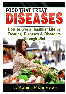 Foods That Treat Diseases: How to Live a Healthier Life by Treating Diseases & Disorders Through Diet by Munster, Adam