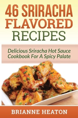 46 Sriracha Flavored Recipes: Delicious Sriracha Hot Sauce Cookbook For A Spicy Palate by Heaton, Brianne