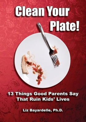 Clean Your Plate! Thirteen Things Good Parents Say That Ruin Kids' Lives by Bayardelle, Liz