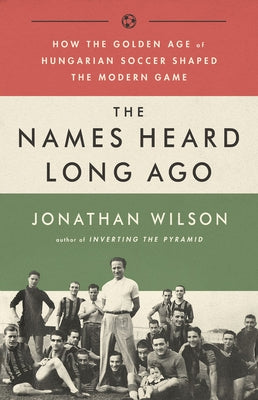 The Names Heard Long Ago: How the Golden Age of Hungarian Soccer Shaped the Modern Game by Wilson, Jonathan