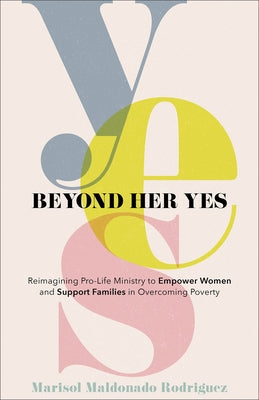 Beyond Her Yes: Reimagining Pro-Life Ministry to Empower Women and Support Families in Overcoming Poverty by Rodriguez, Marisol Maldonado
