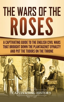 The Wars of the Roses: A Captivating Guide to the English Civil Wars That Brought down the Plantagenet Dynasty and Put the Tudors on the Thro by History, Captivating