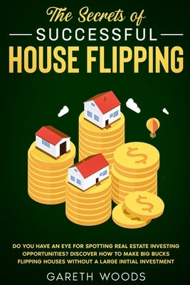 The Secrets of Successful House Flipping: Do You Have an Eye for Spotting Real Estate Investing Opportunities? Discover How to Make Big Bucks Flipping by Woods, Gareth