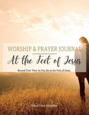 At the Feet of Jesus Worship & Prayer Journal: Worship & Prayer Journal: Record Your Time As You Sit at the Feet of Jesus. by Perera, Christina
