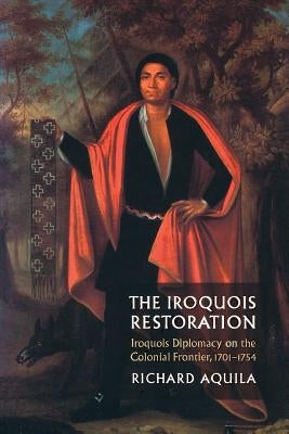The Iroquois Restoration: Iroquois Diplomacy on the Colonial Frontier, 1701-1754 by Aquila, Richard