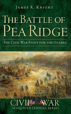 The Battle of Pea Ridge: The Civil War Fight for the Ozarks by Knight, James R.