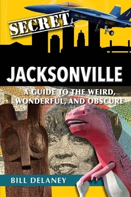 Secret Jacksonville: A Guide to the Weird, Wonderful, and Obscure by Delaney, Bill