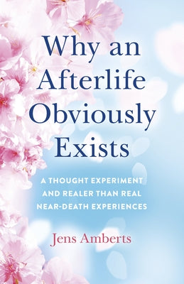 Why an Afterlife Obviously Exists: A Thought Experiment and Realer-Than-Real Near-Death Experiences by Amberts, Jens