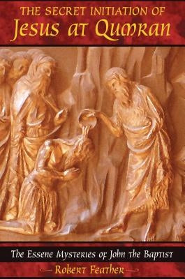 The Secret Initiation of Jesus at Qumran: The Essene Mysteries of John the Baptist by Feather, Robert
