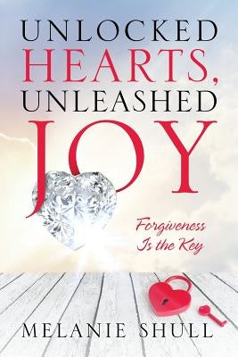 Unlocked Hearts, Unleashed Joy: Forgiveness Is the Key by Shull, Melanie