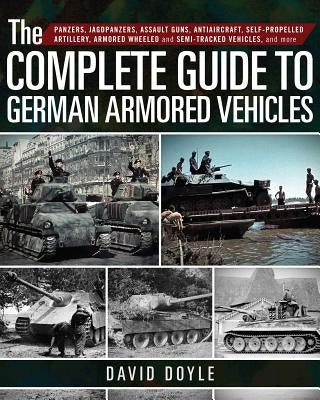The Complete Guide to German Armored Vehicles: Panzers, Jagdpanzers, Assault Guns, Antiaircraft, Self-Propelled Artillery, Armored Wheeled and Semi-Tr by Doyle, David
