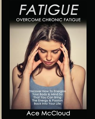 Fatigue: Overcome Chronic Fatigue: Discover How To Energize Your Body & Mind So That You Can Bring The Energy & Passion Back In by McCloud, Ace