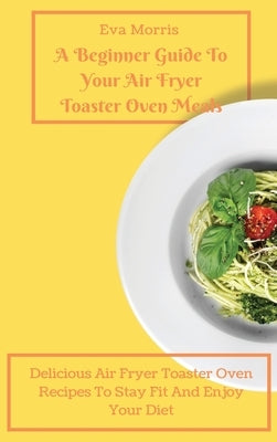 A Beginner Guide To Your Air Fryer Toaster Oven Meals: Delicious Air Fryer Toaster Oven Recipes To Stay Fit And Enjoy Your Diet by Morris, Eva