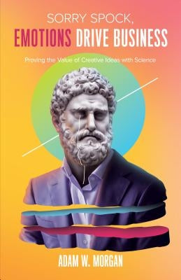 Sorry Spock, Emotions Drive Business: Proving the Value of Creative Ideas with Science by Morgan, Adam W.
