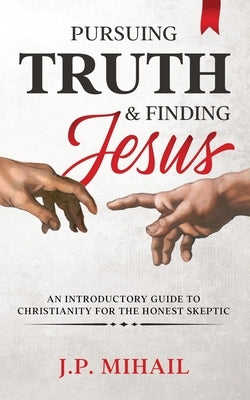 Pursuing Truth and Finding Jesus: An Introductory Guide to Christianity for the Honest Skeptic by Mihail, J. P.