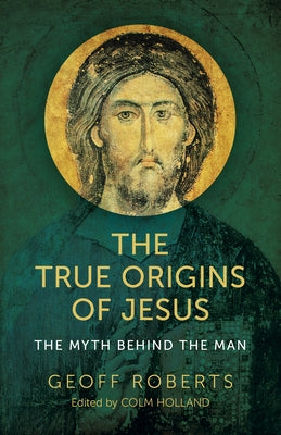 The True Origins of Jesus: The Myth Behind the Man by Holland, Colm