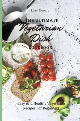 The Ultimate Vegetarian Dish Cookbook: Easy And Healthy Vegetarian Recipes For Beginners by Bloom, Riley