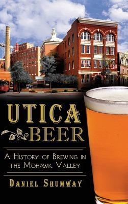 Utica Beer: A History of Brewing in the Mohawk Valley by Shumway, Daniel