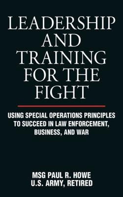 Leadership and Training for the Fight: Using Special Operations Principles to Succeed in Law Enforcement, Business, and War by Howe, Paul R.