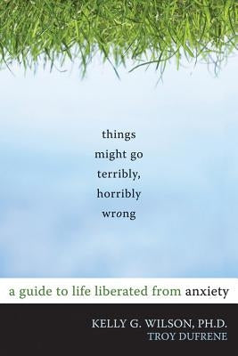 Things Might Go Terribly, Horribly Wrong: A Guide to Life Liberated from Anxiety by Wilson, Kelly G.