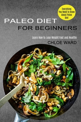 Paleo Diet for Beginners: Learn How to Lose Weight Fast and Healthy (Everything You Need to Know About Paleo Diet) by Ward, Chloe