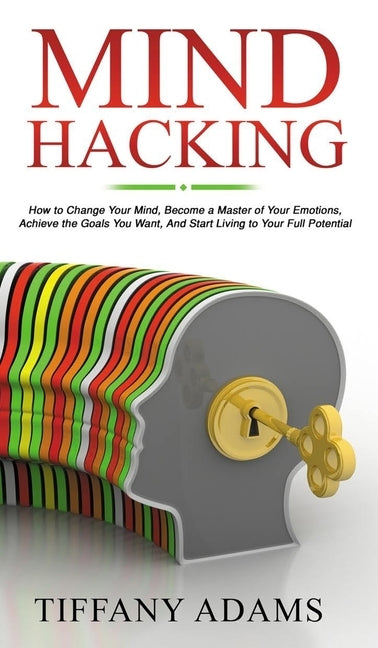 Mind Hacking: How to Change Your Mind, Become a Master of Your Emotions, Achieve the Goals You Want, & Start Living to Your Full Pot by Adams, Tiffany