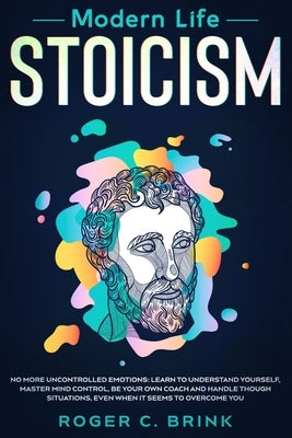 Modern Life Stoicism: No More Uncontrolled Emotions: Learn to Understand Yourself, Master Mind Control, Be Your Own Coach and Handle Though by Brink, Roger C.