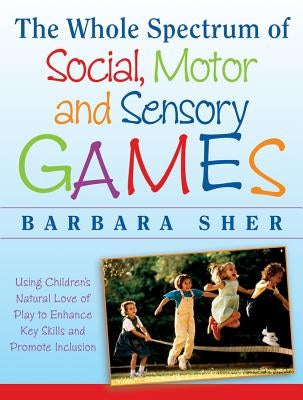 The Whole Spectrum of Social, Motor, and Sensory Games: Using Every Child's Natural Love of Play to Enhance Key Skills and Promote Inclusion by Sher, Barbara