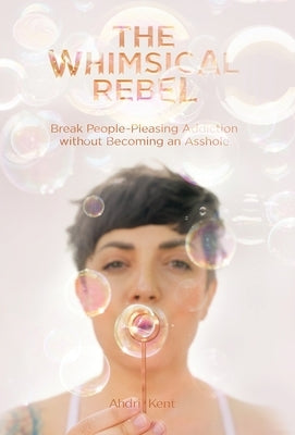 The Whimsical Rebel: Break People Pleasing Addiction without Becoming an Asshole by Kent, Ahdri
