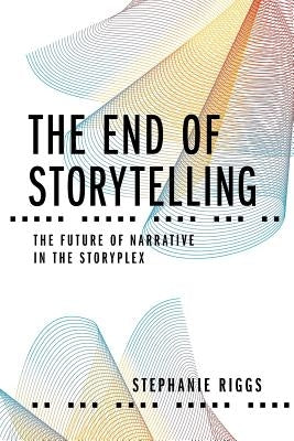 The End of Storytelling: The Future of Narrative in the Storyplex by Riggs, Stephanie