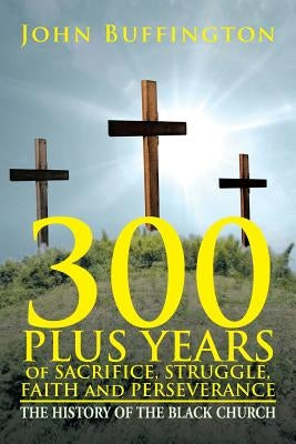 300 PLUS YEARS of SACRIFICE, STRUGGLE, FAITH and PERSEVERANCE: The History of the Black Church by Buffington, John