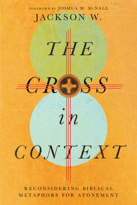 The Cross in Context: Reconsidering Biblical Metaphors for Atonement by W, Jackson