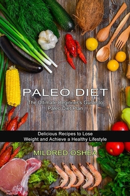 Paleo Diet Cookbook: Delicious Recipes to Lose Weight and Achieve a Healthy Lifestyle (The Ultimate Beginner's Guide to Paleo Diet Plan) by Oshea, Mildred