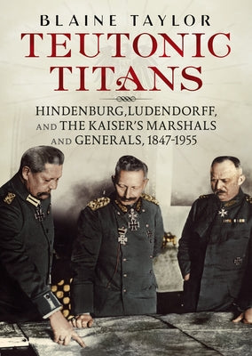Teutonic Titans: Hindenburg, Ludendorff, and the Kaiser's Military Elite by Taylor, Blaine
