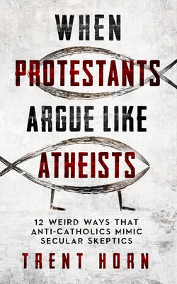When Protestants Argue Like Atheists: 12 Weird Ways That Anti-Catholics Mimic Secular Skeptics by Horn, Trent